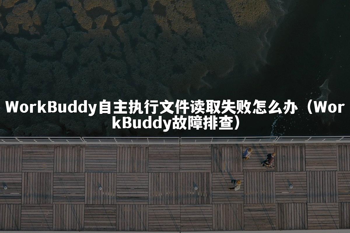 WorkBuddy自主执行文件读取失败怎么办(WorkBuddy故障排查)