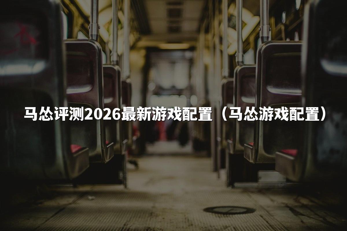 马怂评测2026最新游戏配置（马怂游戏配置）