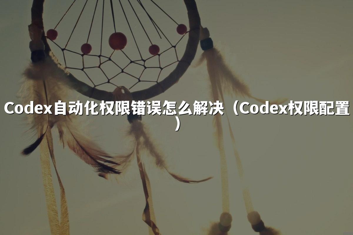 Codex自动化权限错误怎么解决(Codex权限配置)