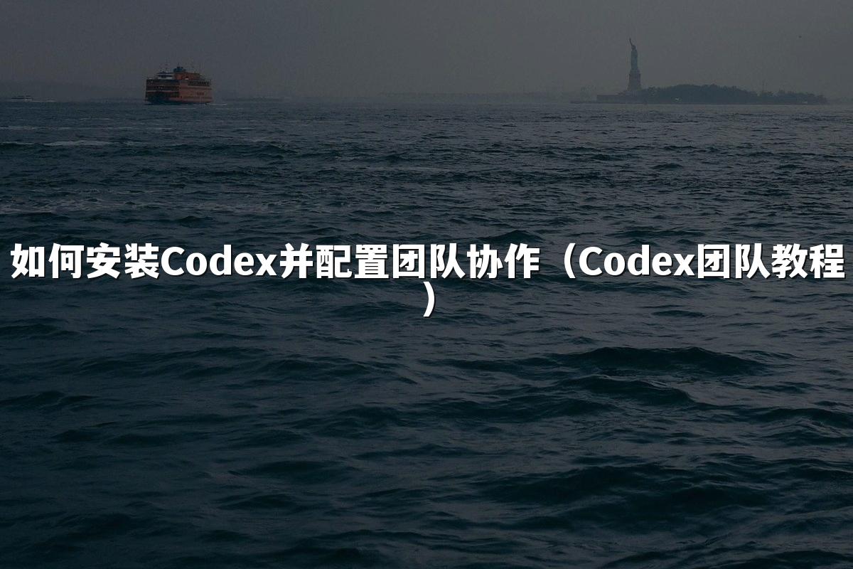 如何安装Codex并配置团队协作(Codex团队教程)