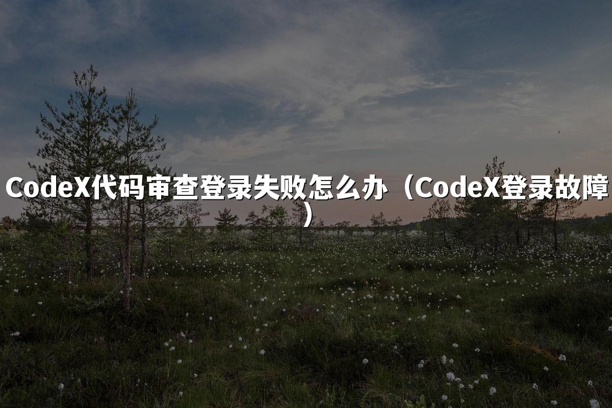 CodeX代码审查登录失败怎么办(CodeX登录故障)