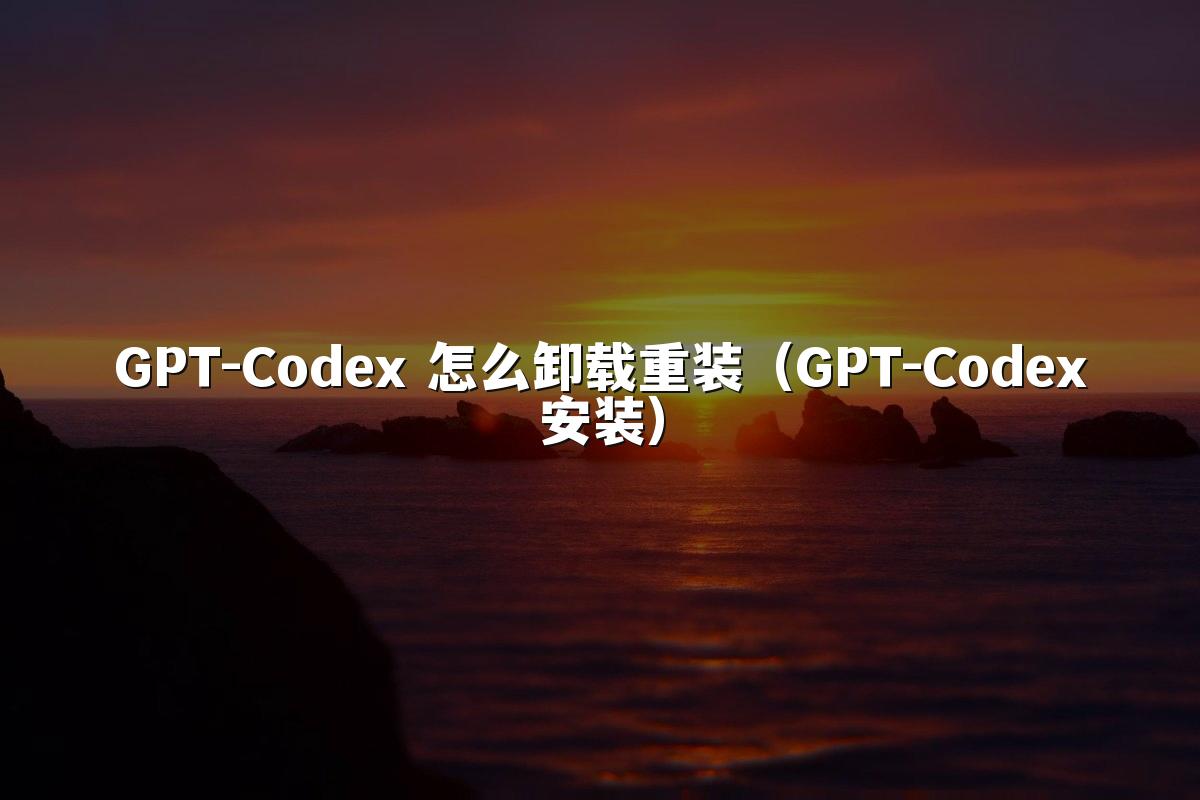 GPT-Codex 怎么卸载重装(GPT-Codex安装)