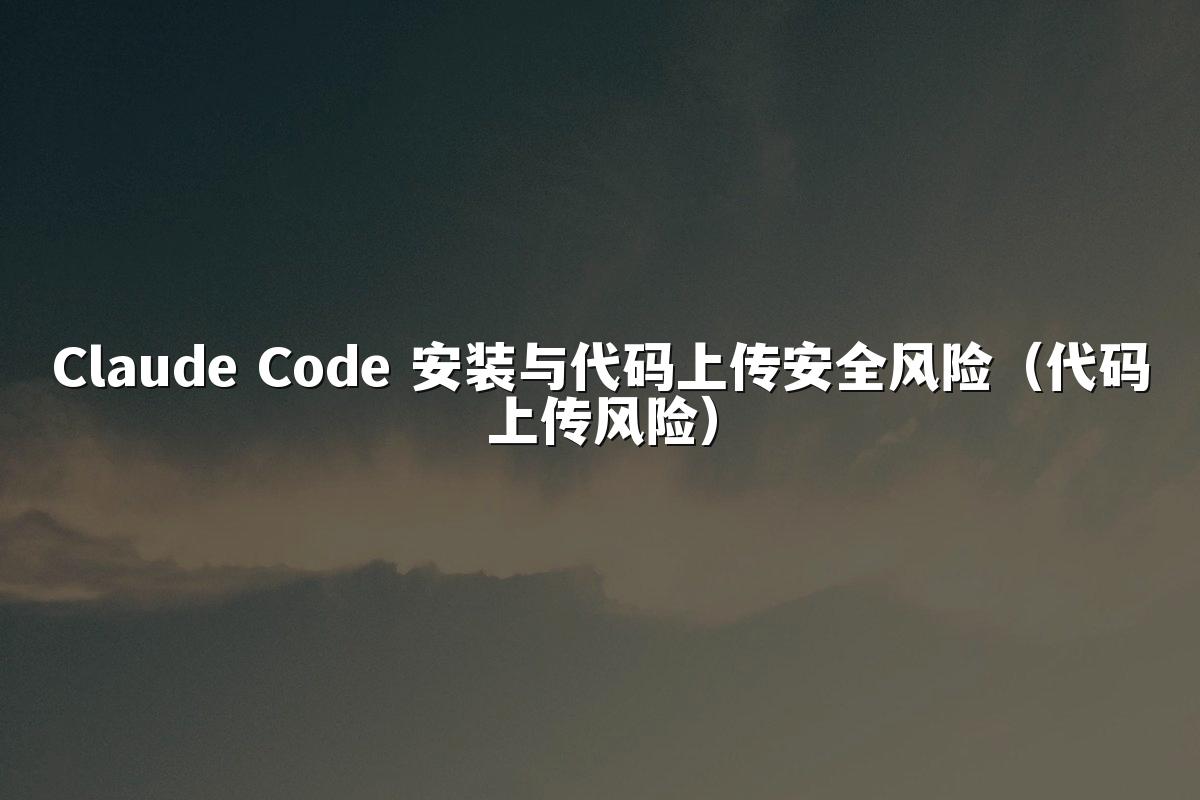 Claude Code 安装与代码上传安全风险（代码上传风险）