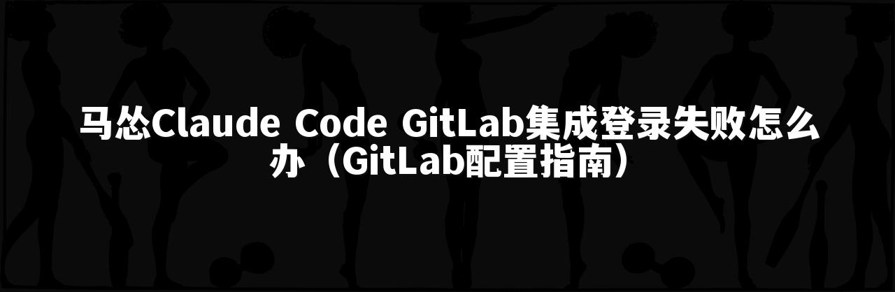 马怂Claude Code GitLab集成登录失败怎么办(GitLab配置指南)