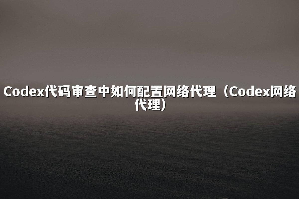 Codex代码审查中如何配置网络代理(Codex网络代理)
