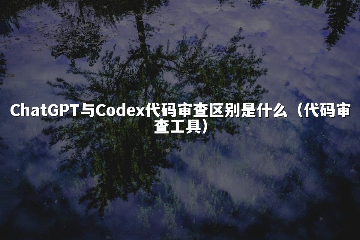 ChatGPT与Codex代码审查区别是什么（代码审查工具）