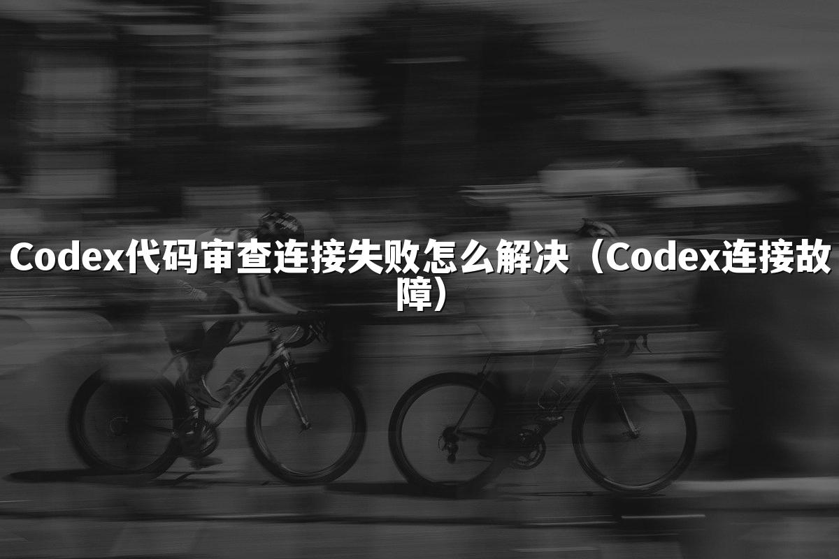 Codex代码审查连接失败怎么解决（Codex连接故障）