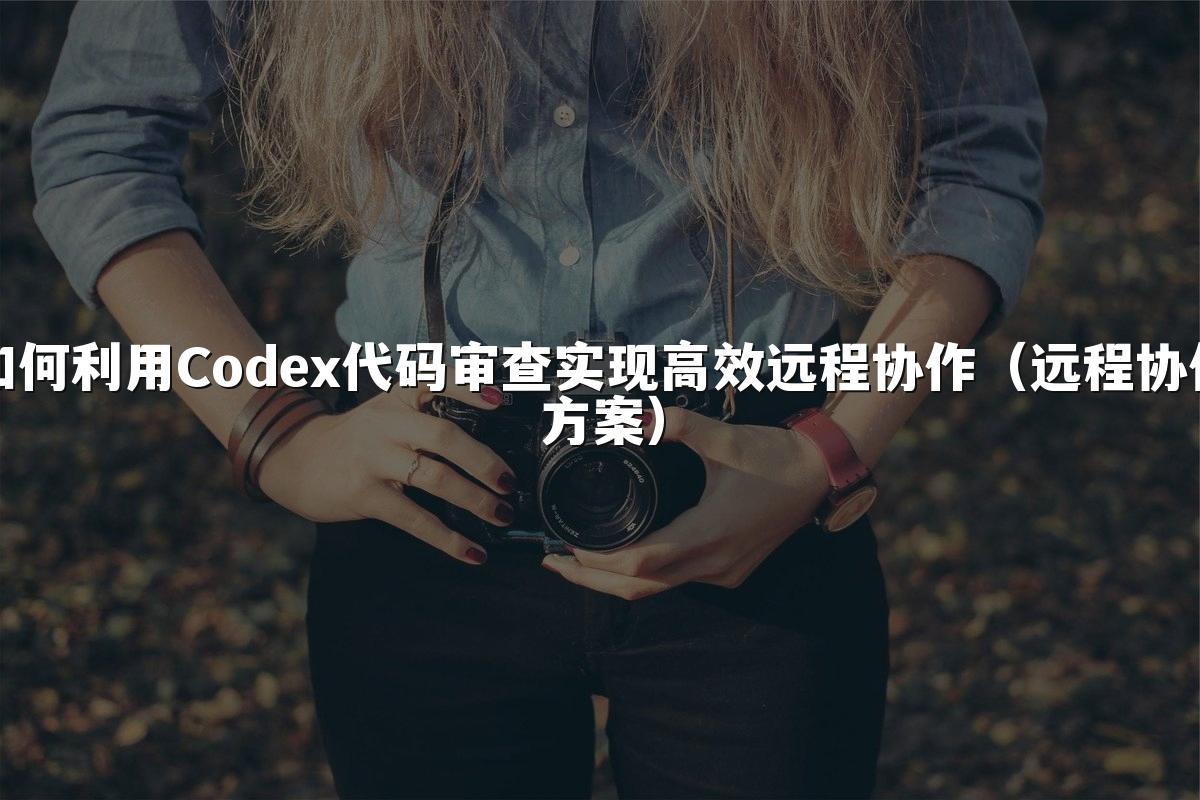 如何利用Codex代码审查实现高效远程协作(远程协作方案)