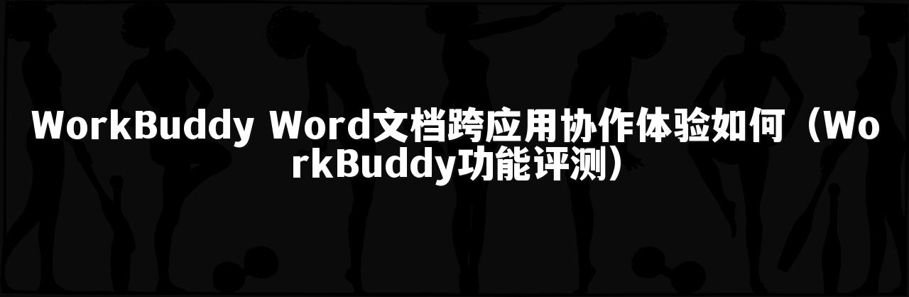 WorkBuddy Word文档跨应用协作体验如何(WorkBuddy功能评测)