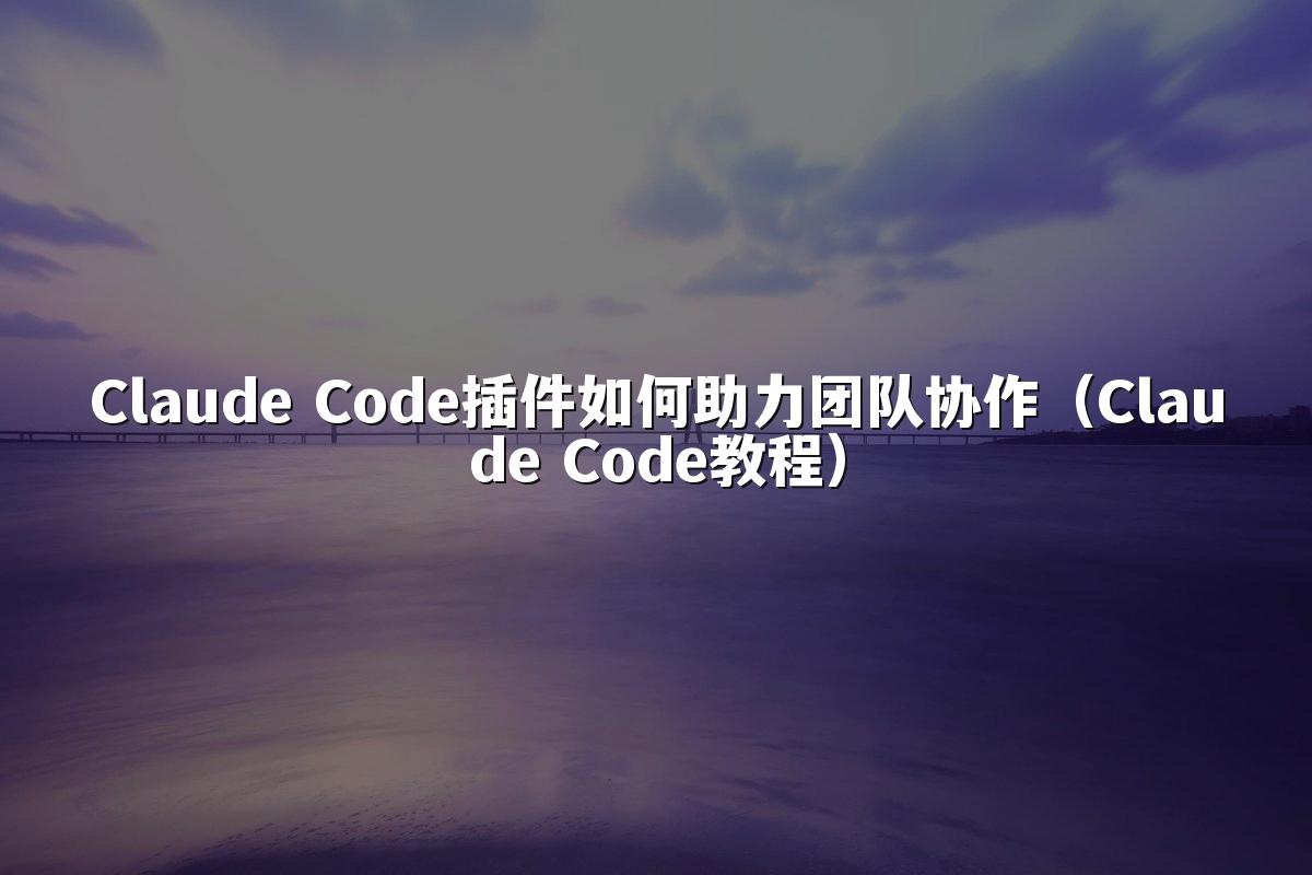 Claude Code插件如何助力团队协作(Claude Code教程)