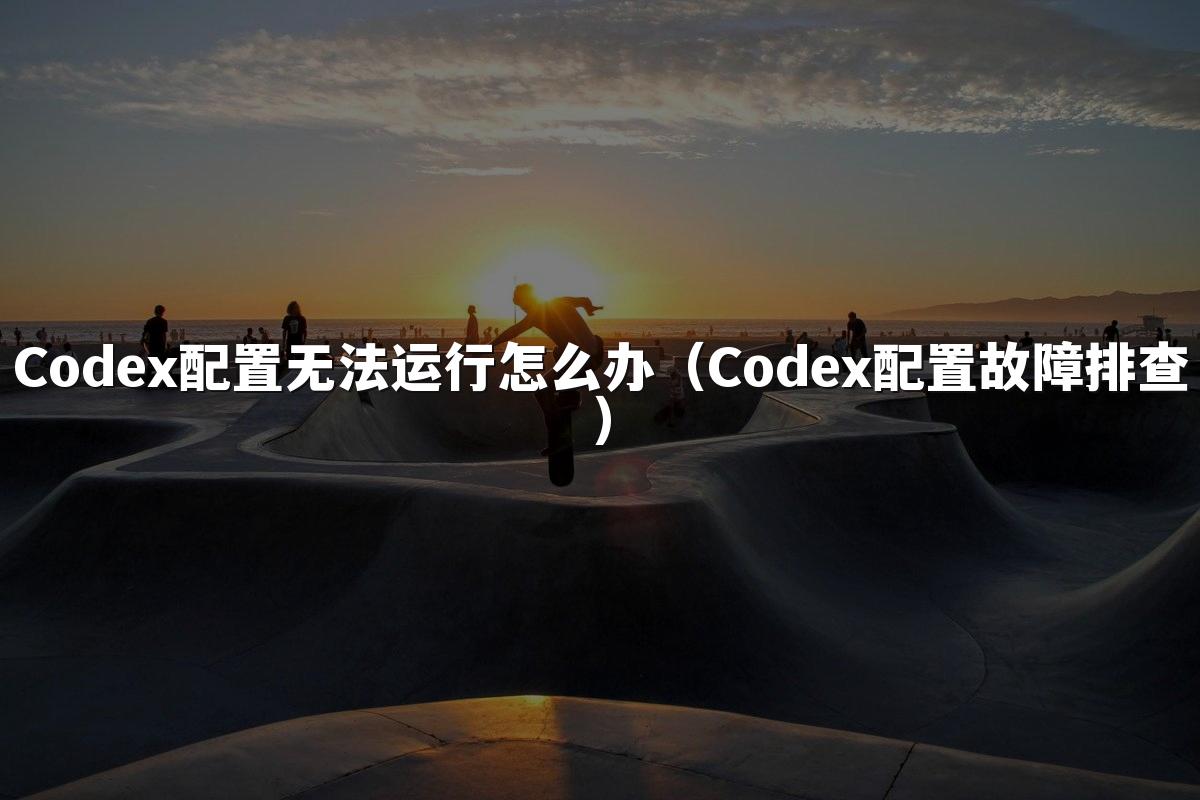 Codex配置无法运行怎么办（Codex配置故障排查）