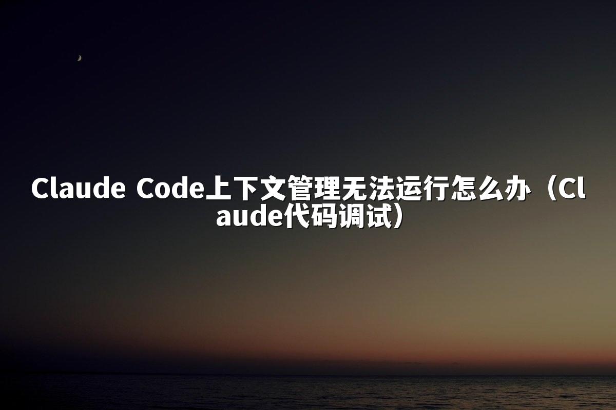 Claude Code上下文管理无法运行怎么办（Claude代码调试）