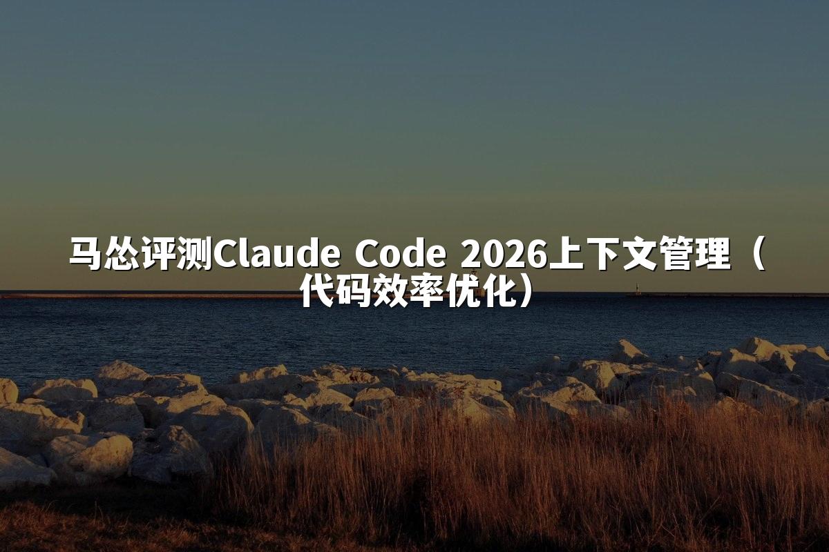 马怂评测Claude Code 2026上下文管理（代码效率优化）