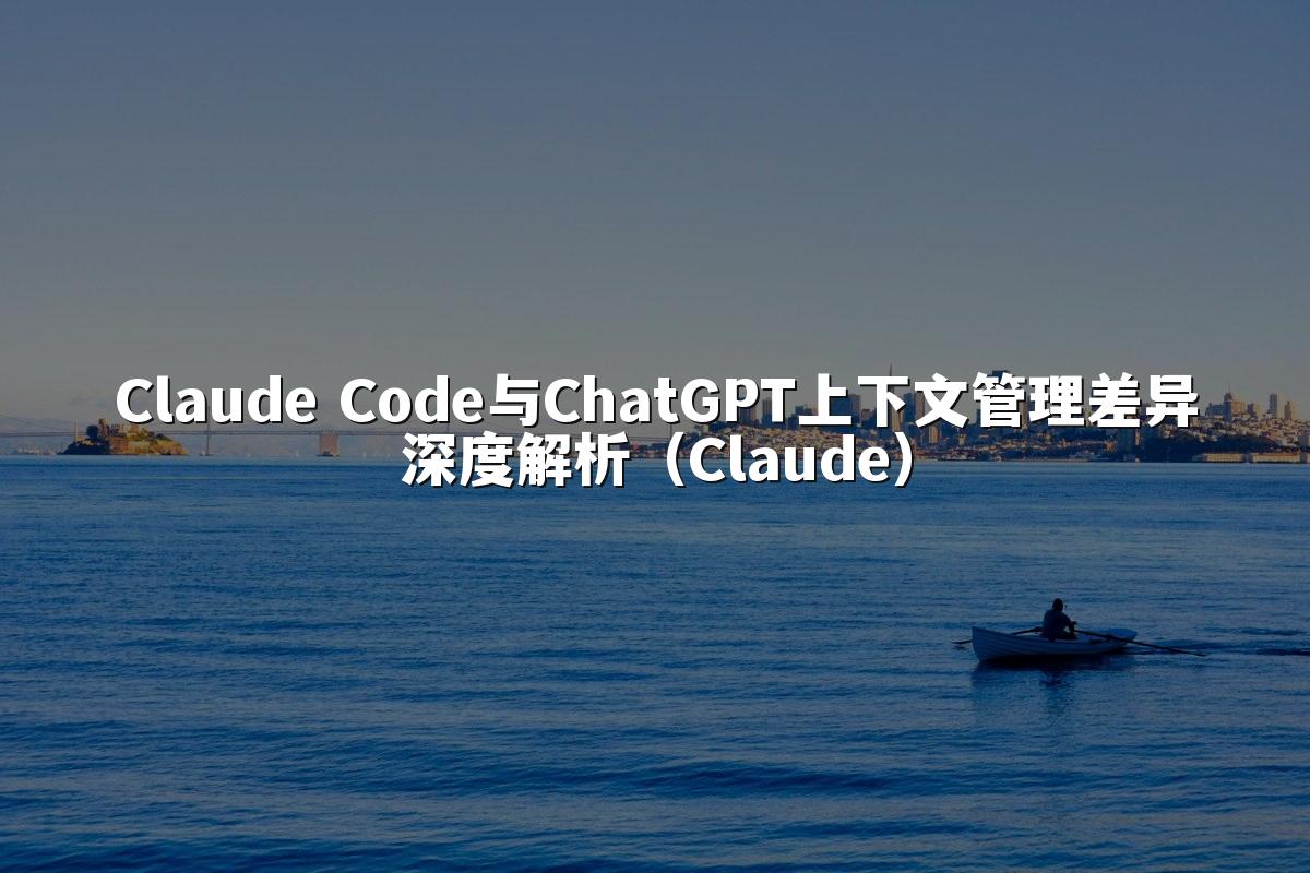 Claude Code与ChatGPT上下文管理差异深度解析(Claude)