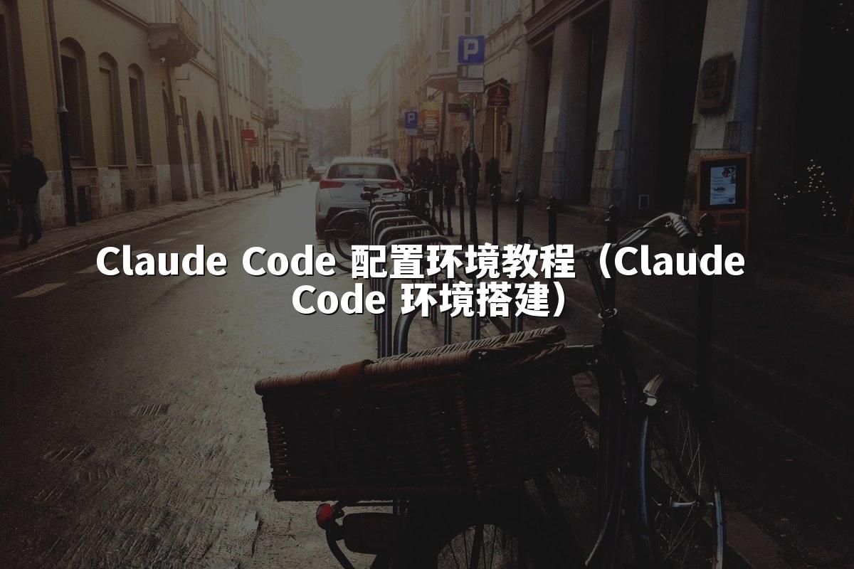 Claude Code 配置环境教程（Claude Code 环境搭建）