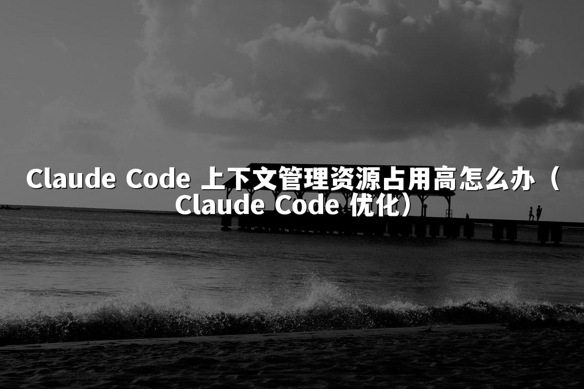 Claude Code 上下文管理资源占用高怎么办(Claude Code 优化)