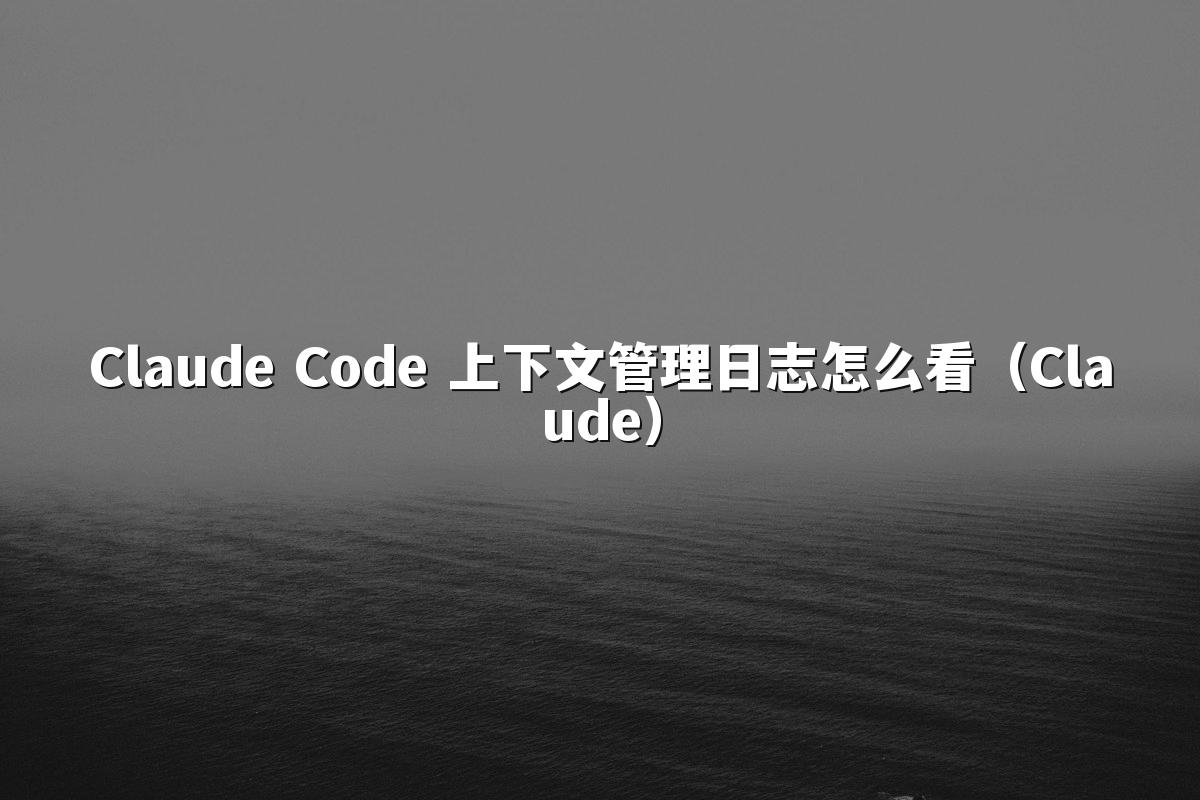 Claude Code 上下文管理日志怎么看（Claude）