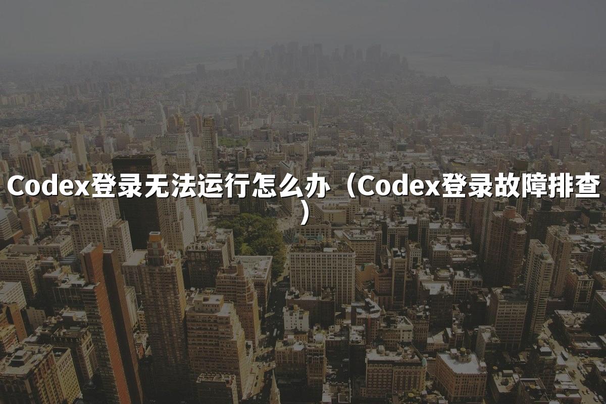 Codex登录无法运行怎么办(Codex登录故障排查)