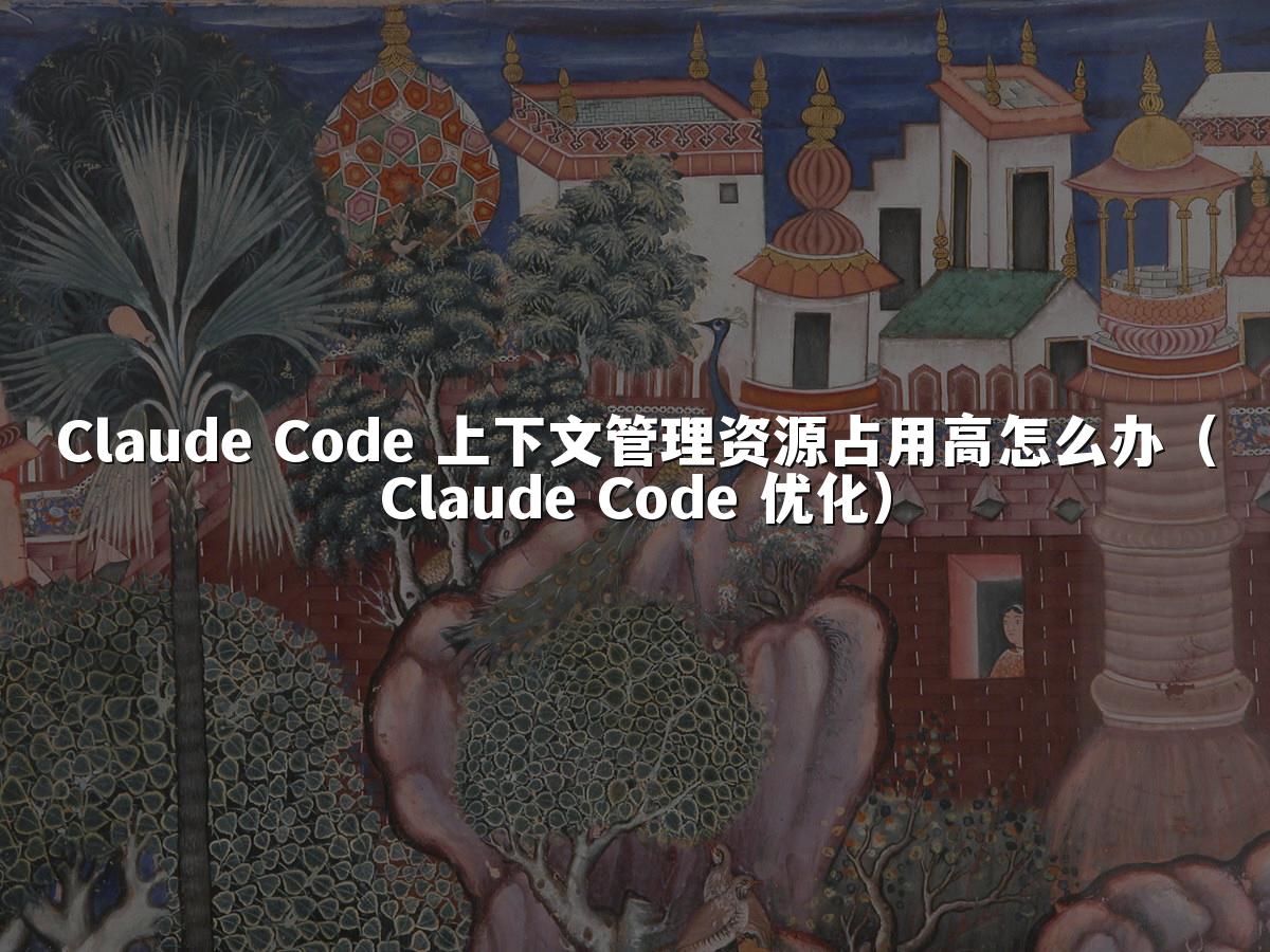 Claude Code 上下文管理资源占用高怎么办（Claude Code 优化）