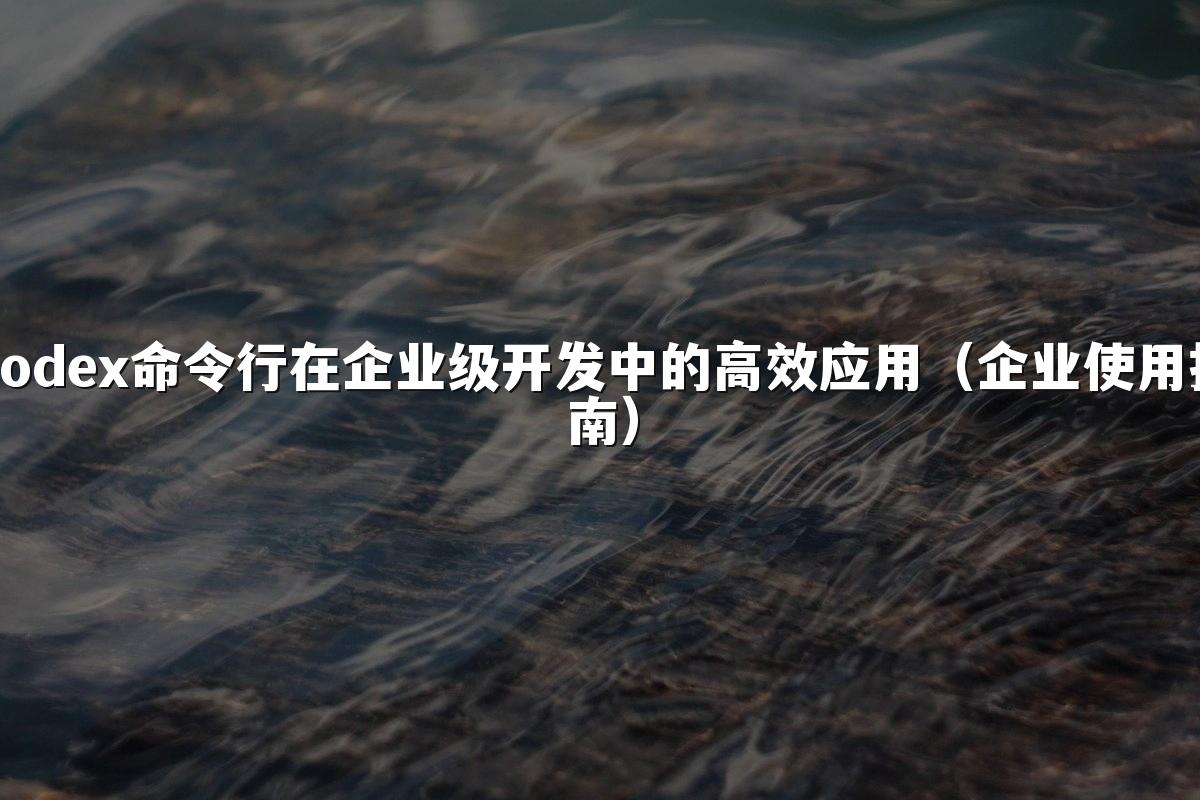 Codex命令行在企业级开发中的高效应用（企业使用指南）