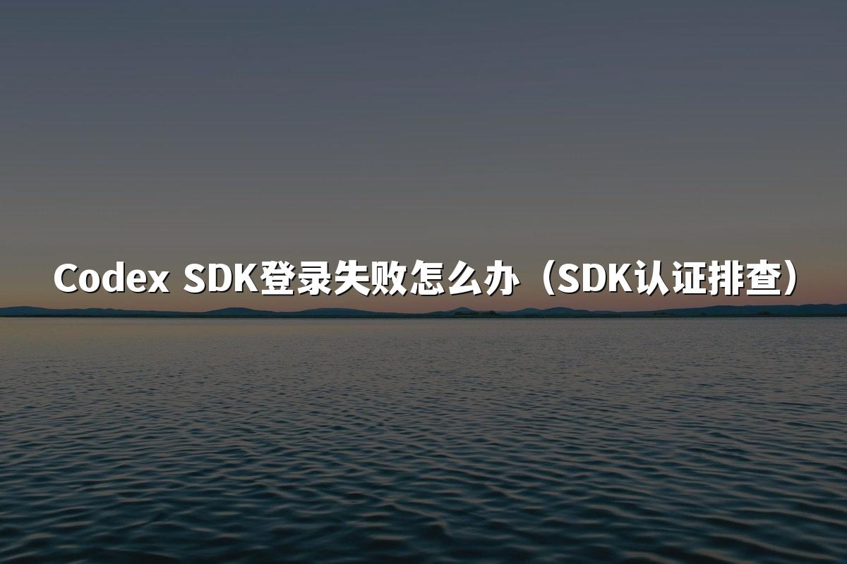 Codex SDK登录失败怎么办(SDK认证排查)