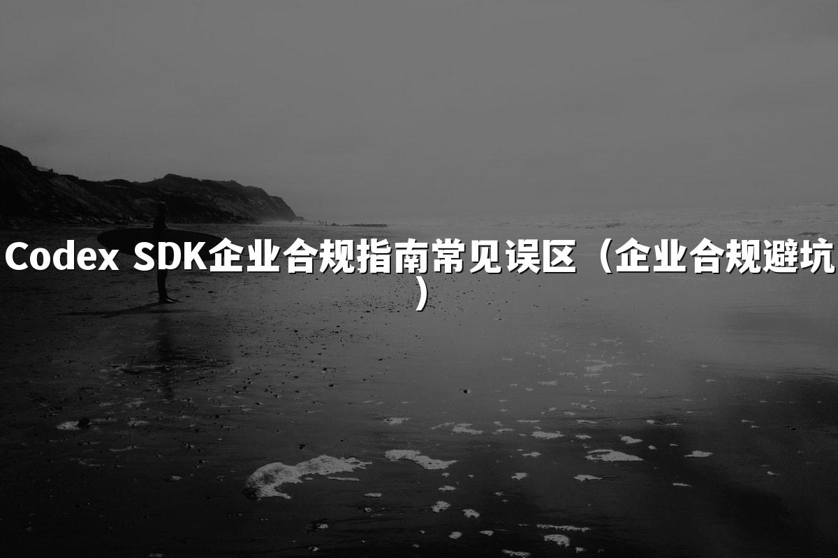 Codex SDK企业合规指南常见误区(企业合规避坑)