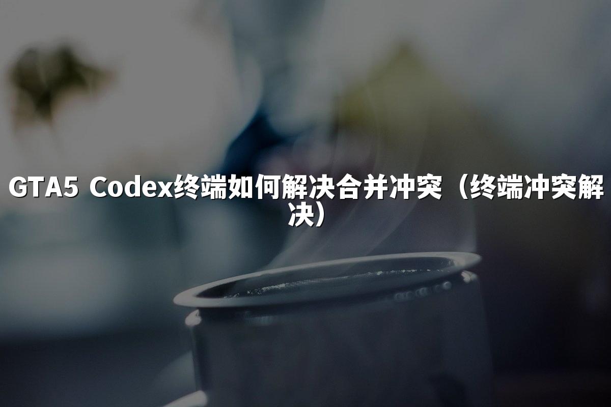 GTA5 Codex终端如何解决合并冲突（终端冲突解决）