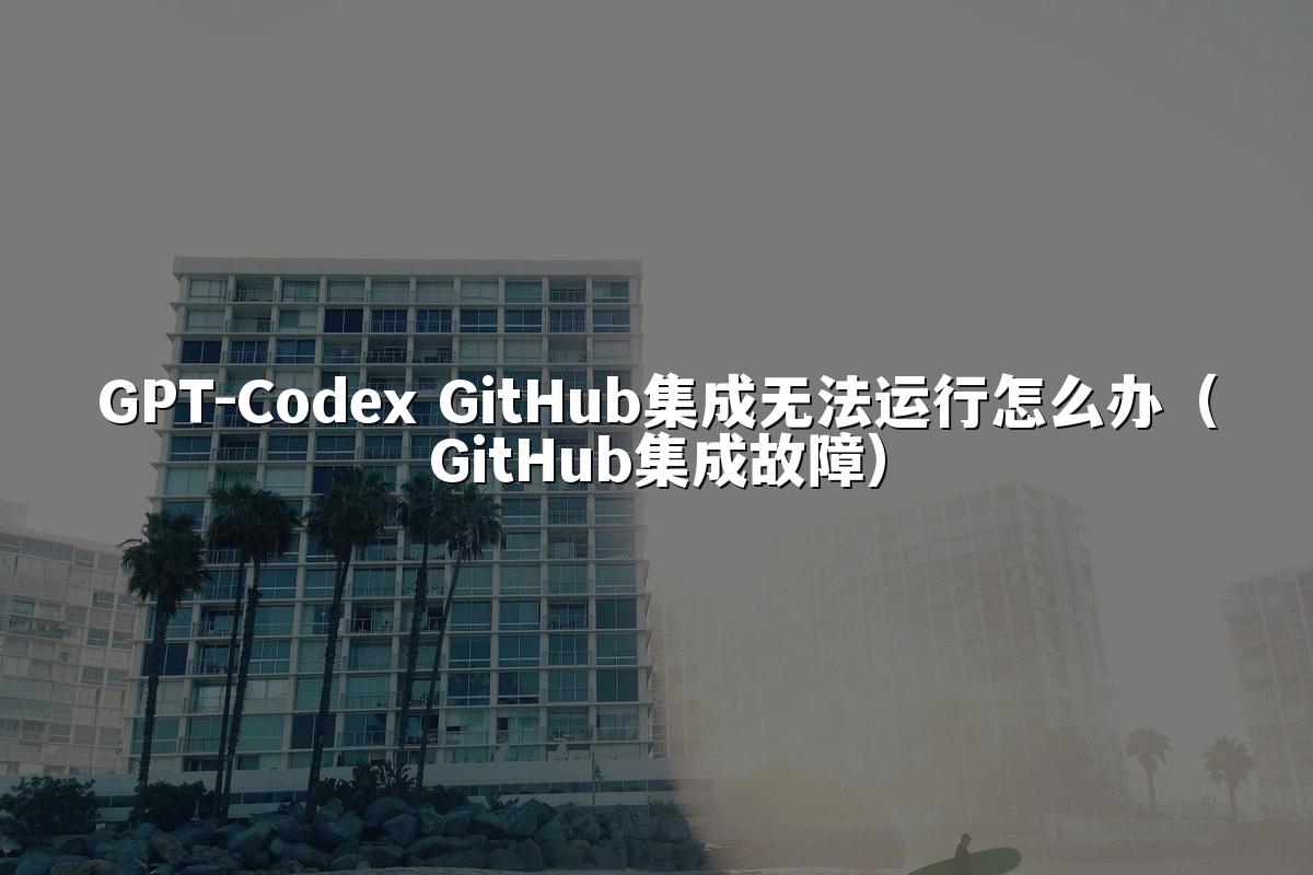GPT-Codex GitHub集成无法运行怎么办(GitHub集成故障)