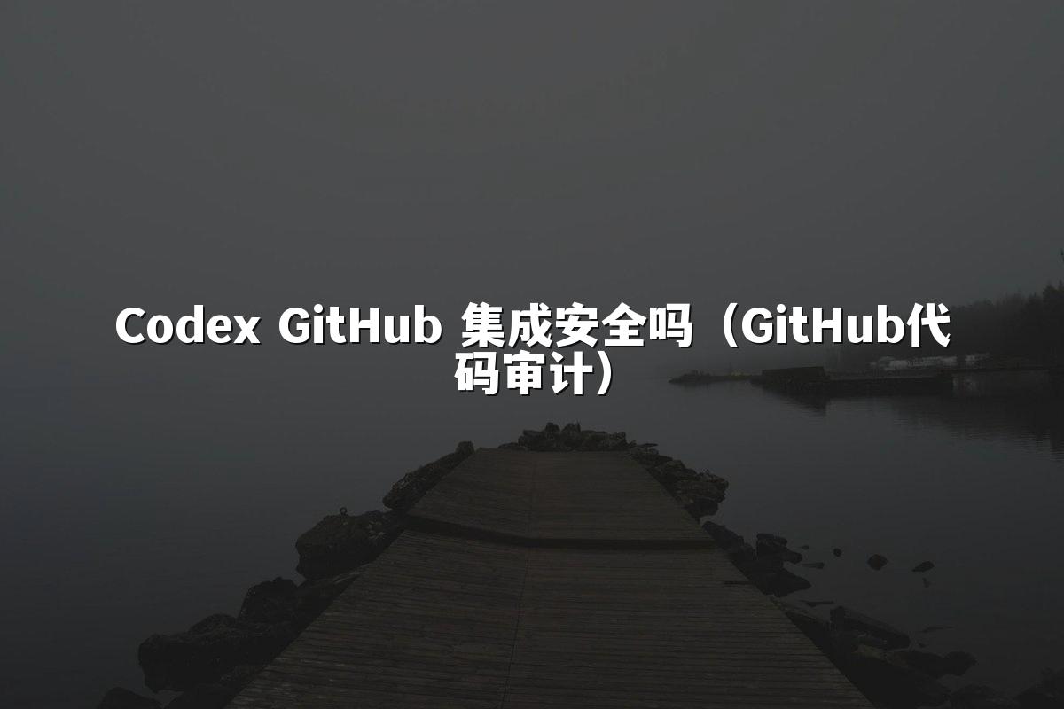Codex GitHub 集成安全吗(GitHub代码审计)
