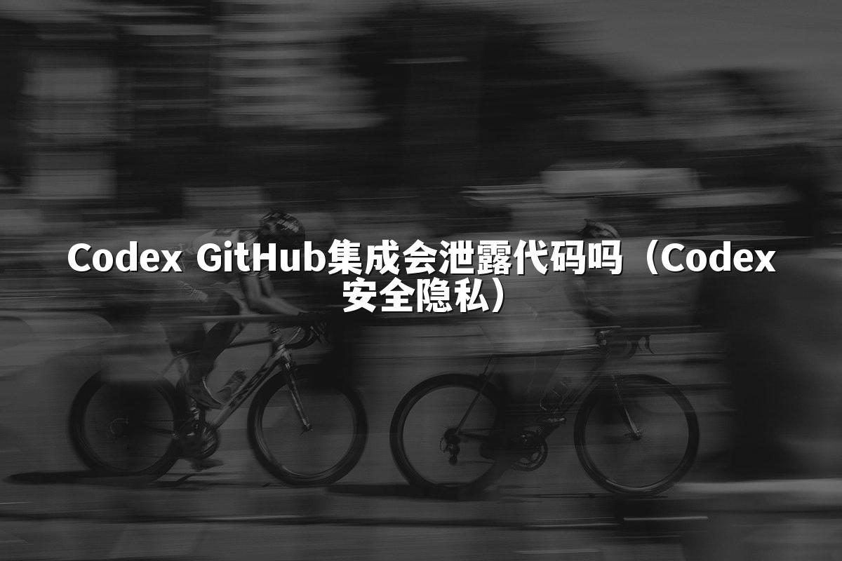 Codex GitHub集成会泄露代码吗（Codex安全隐私）