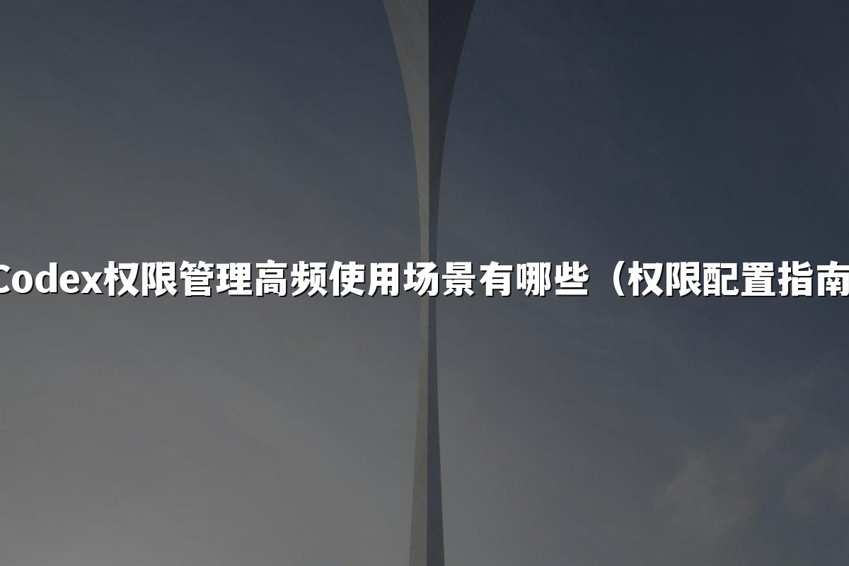 Codex权限管理高频使用场景有哪些（权限配置指南）