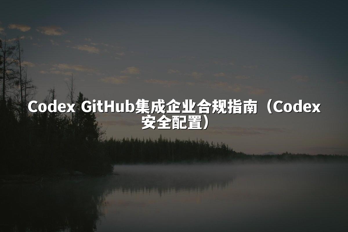 Codex GitHub集成企业合规指南(Codex安全配置)