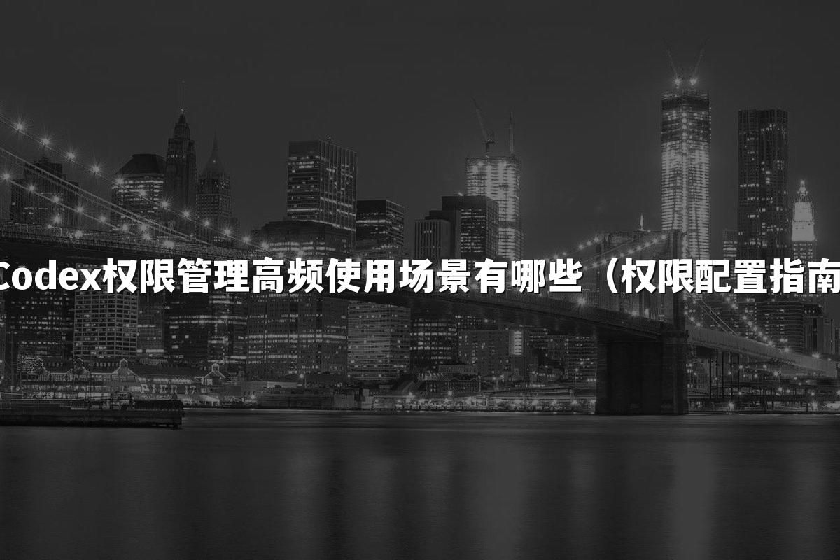 Codex权限管理高频使用场景有哪些（权限配置指南）