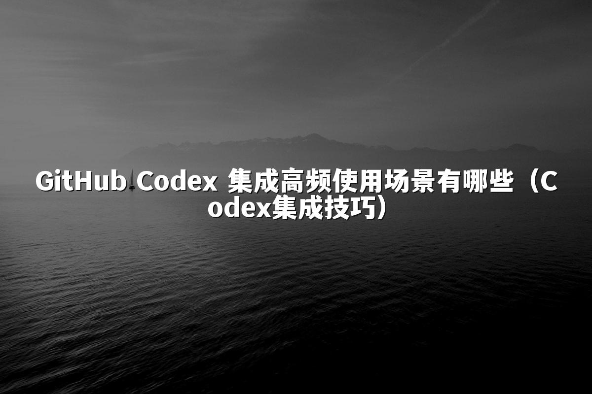 GitHub Codex 集成高频使用场景有哪些(Codex集成技巧)