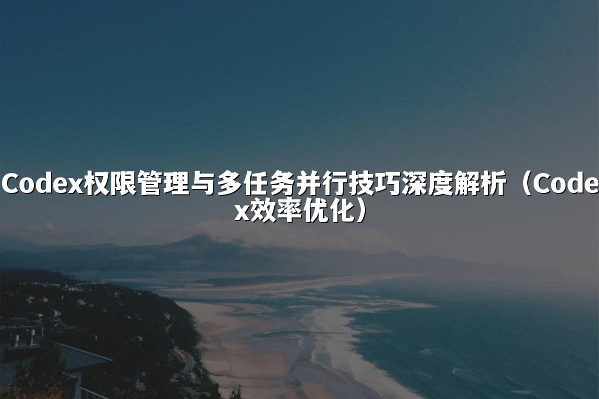 Codex权限管理与多任务并行技巧深度解析（Codex效率优化）
