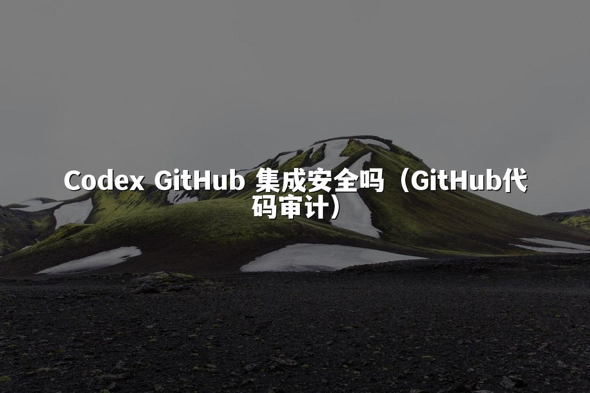 Codex GitHub 集成安全吗(GitHub代码审计)