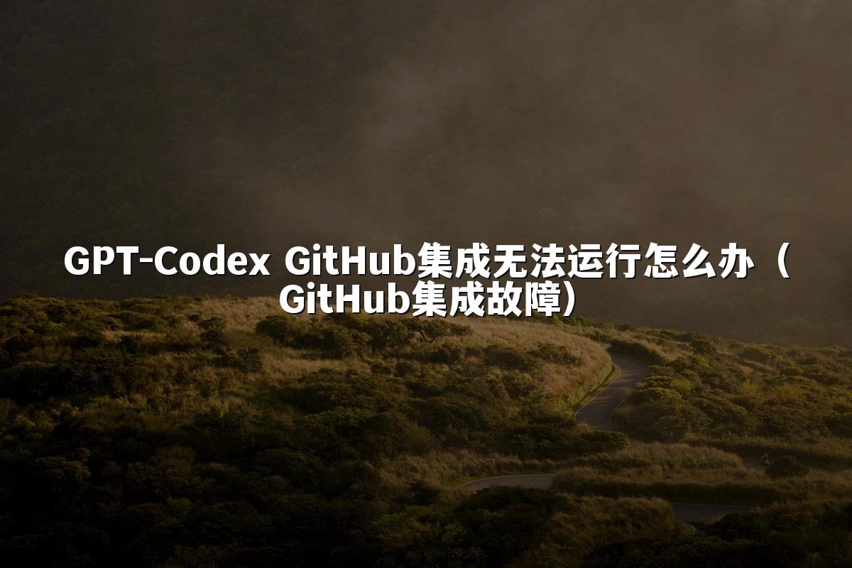 GPT-Codex GitHub集成无法运行怎么办（GitHub集成故障）