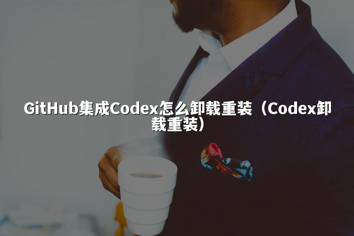 GitHub集成Codex怎么卸载重装（Codex卸载重装）