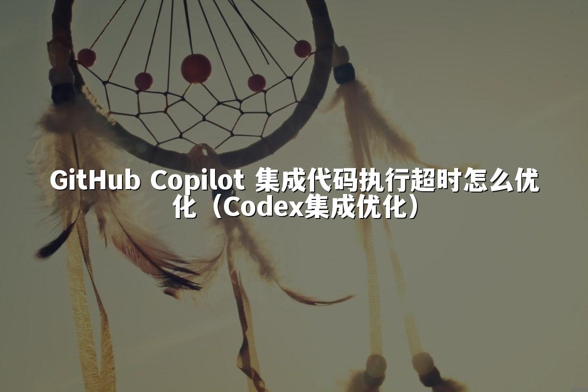 GitHub Copilot 集成代码执行超时怎么优化（Codex集成优化）