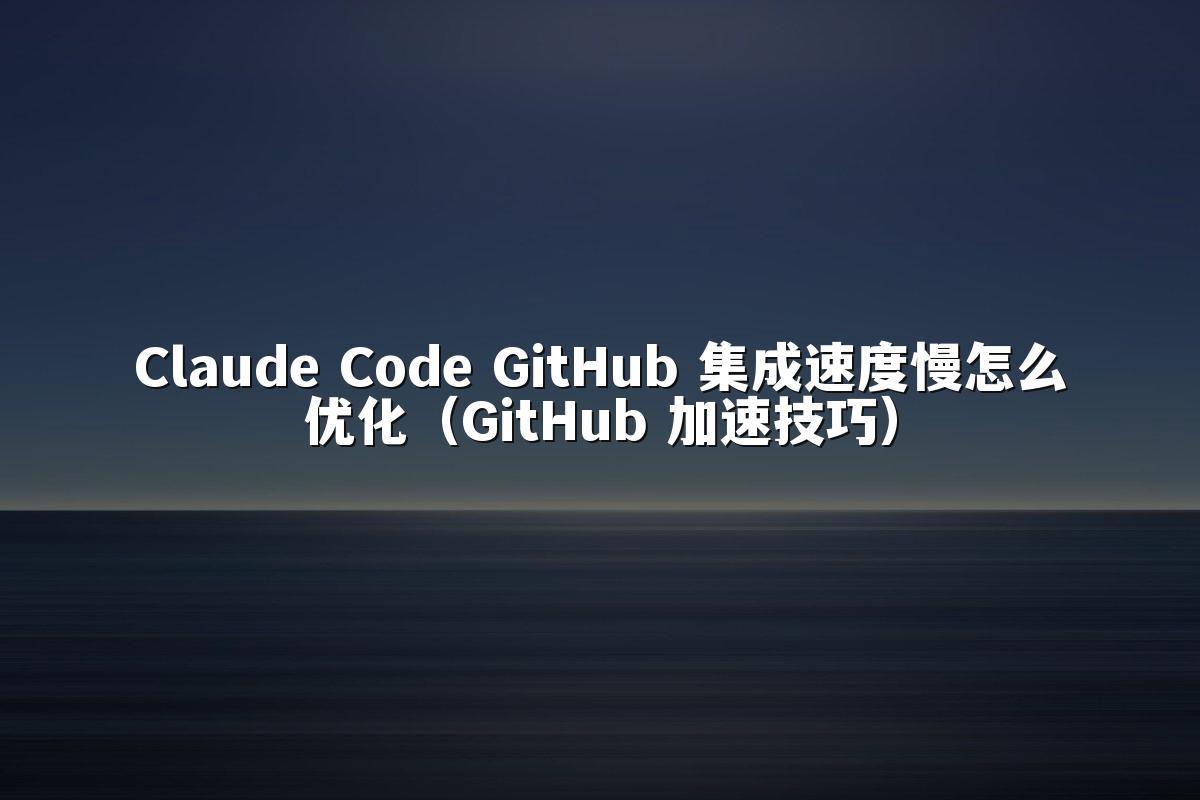 Claude Code GitHub 集成速度慢怎么优化（GitHub 加速技巧）
