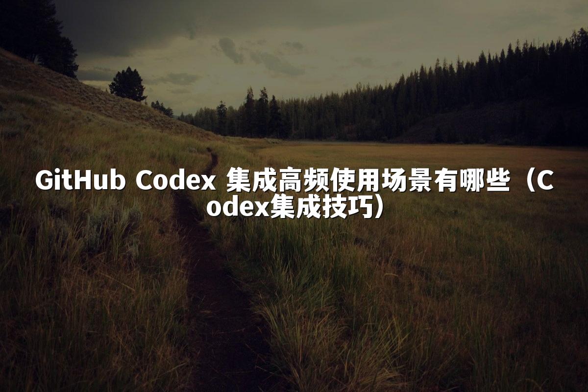 GitHub Codex 集成高频使用场景有哪些（Codex集成技巧）