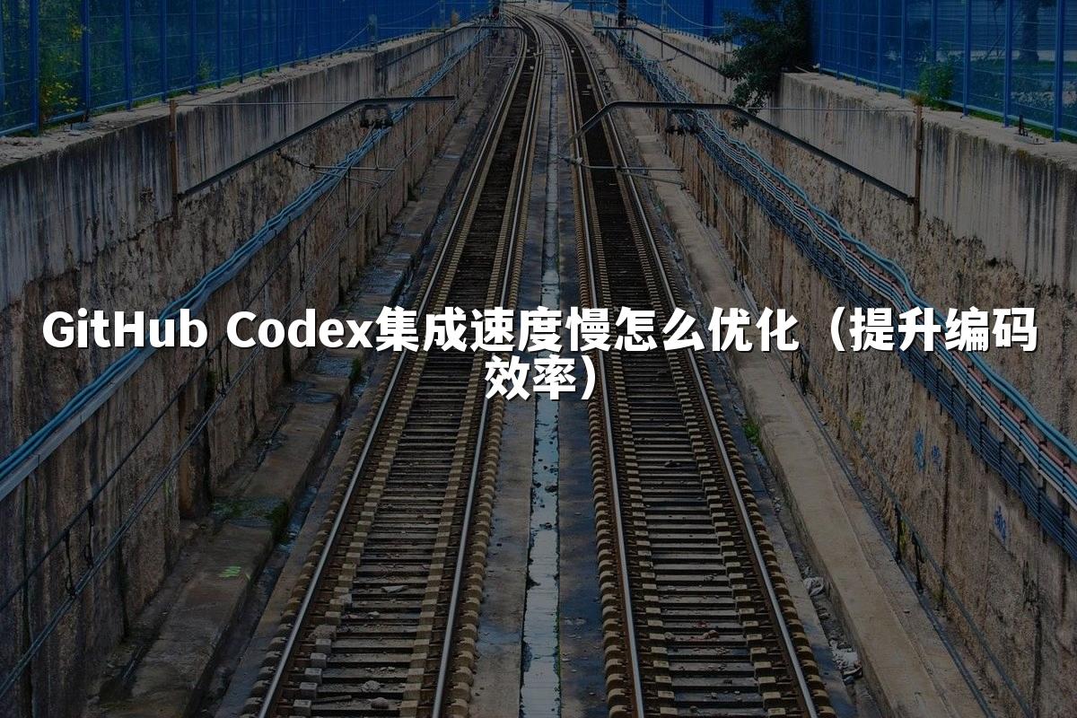 GitHub Codex集成速度慢怎么优化（提升编码效率）