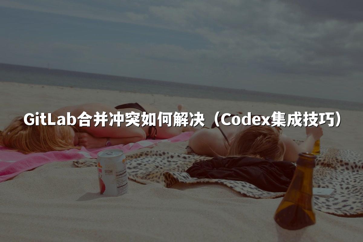 GitLab合并冲突如何解决（Codex集成技巧）