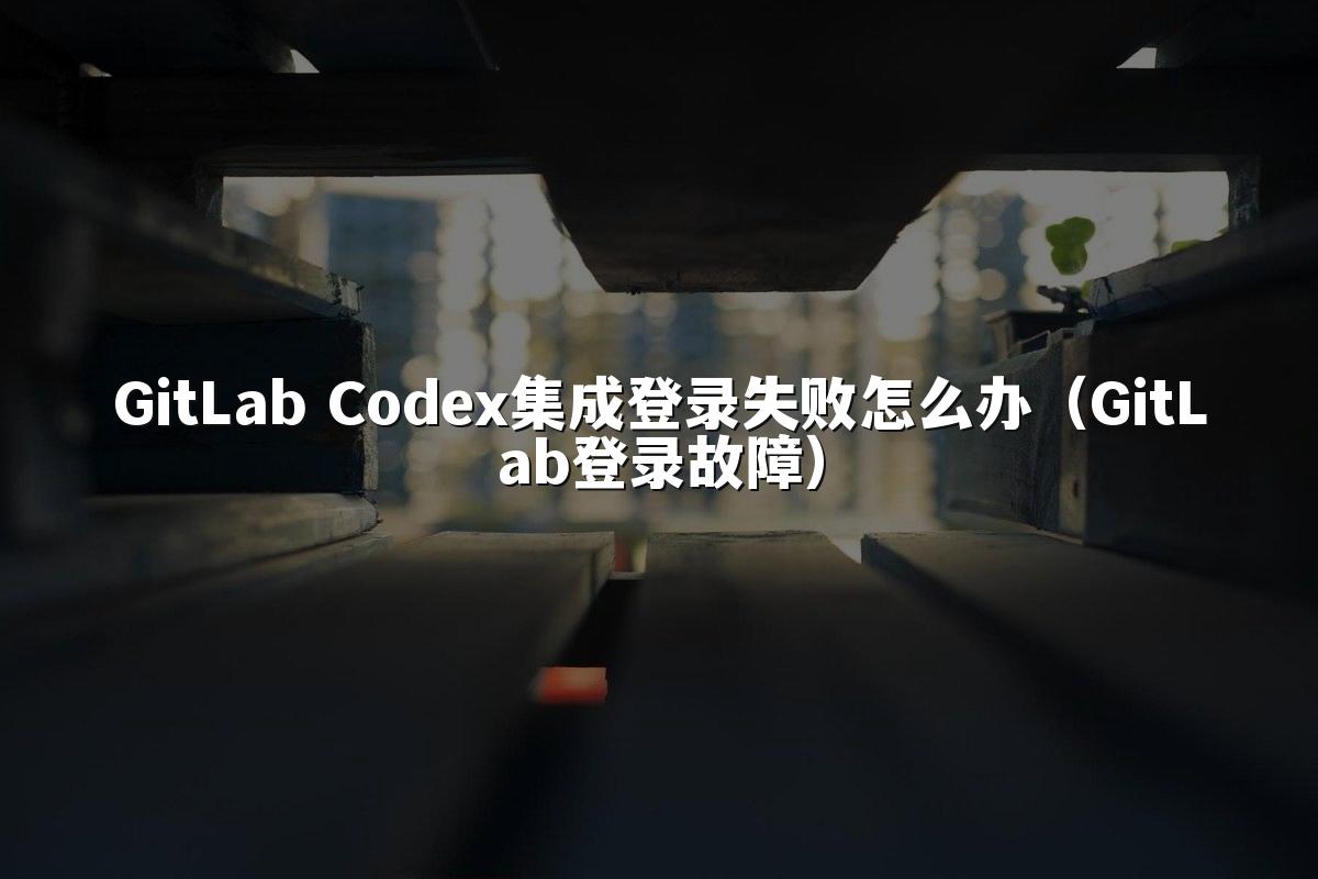 GitLab Codex集成登录失败怎么办(GitLab登录故障)