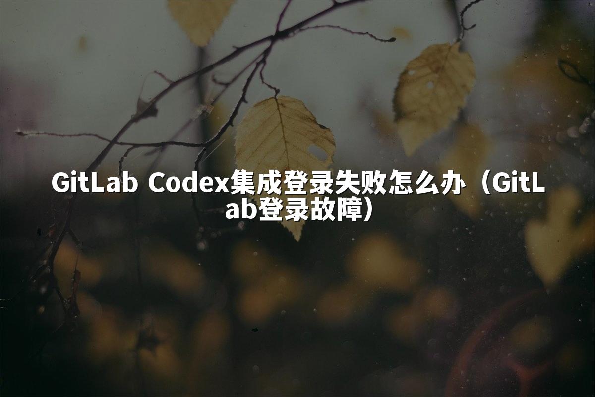 GitLab Codex集成登录失败怎么办（GitLab登录故障）