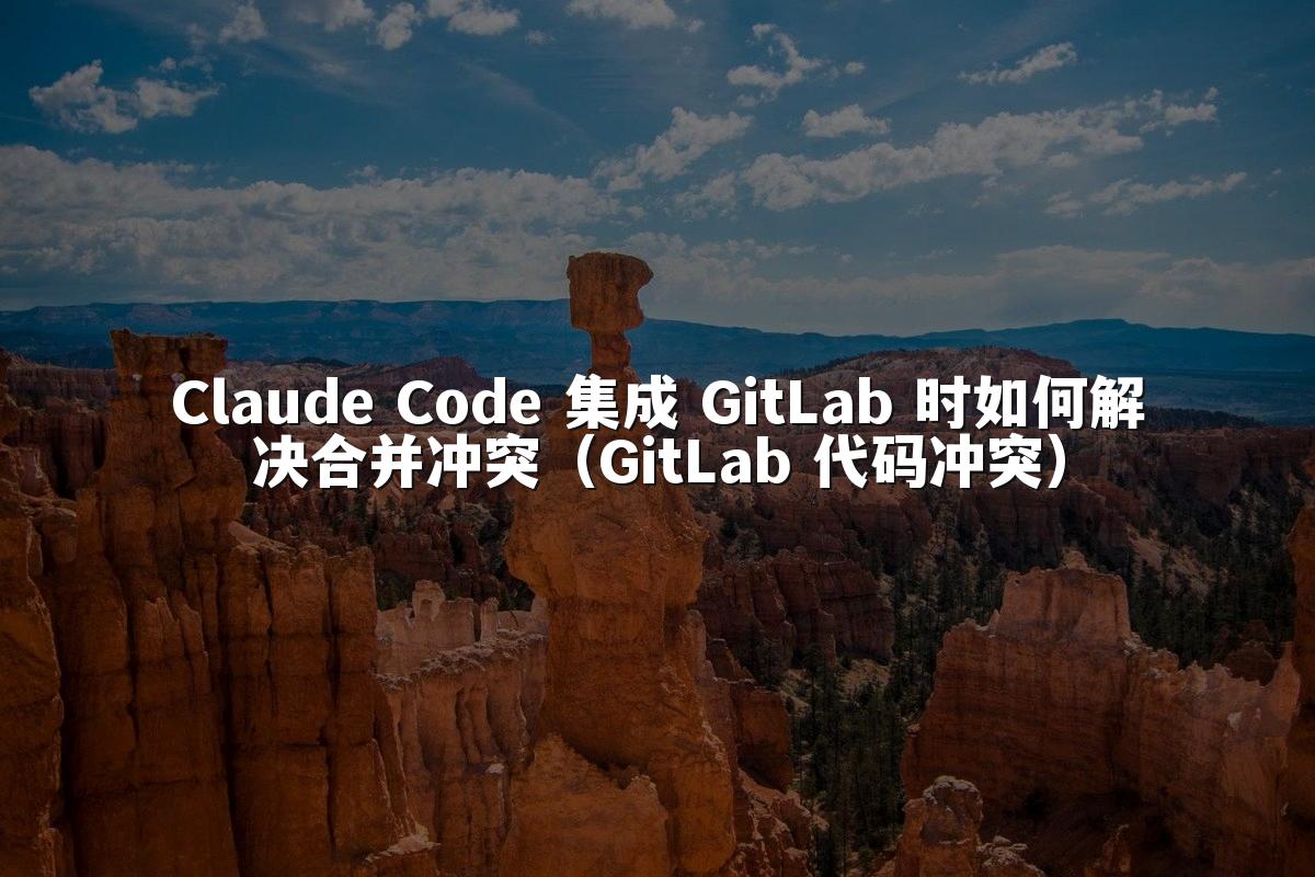 Claude Code 集成 GitLab 时如何解决合并冲突（GitLab 代码冲突）