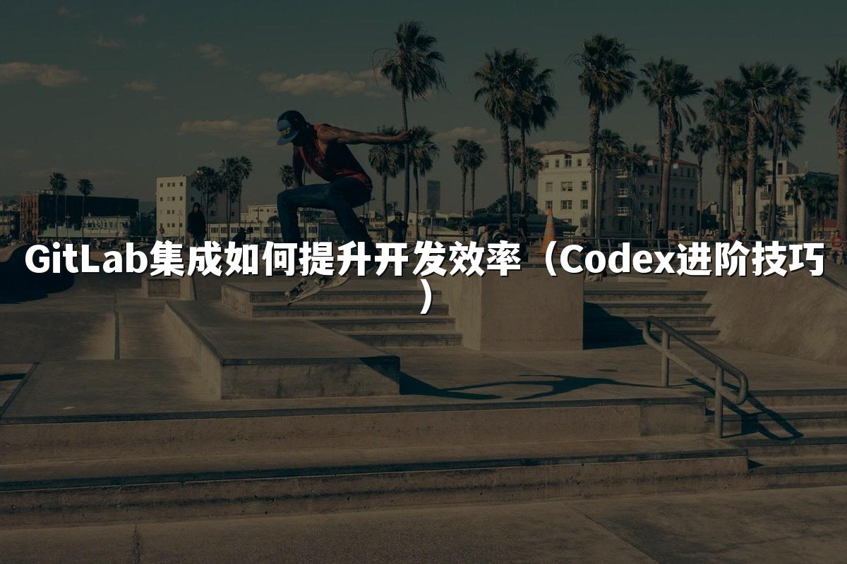 GitLab集成如何提升开发效率（Codex进阶技巧）