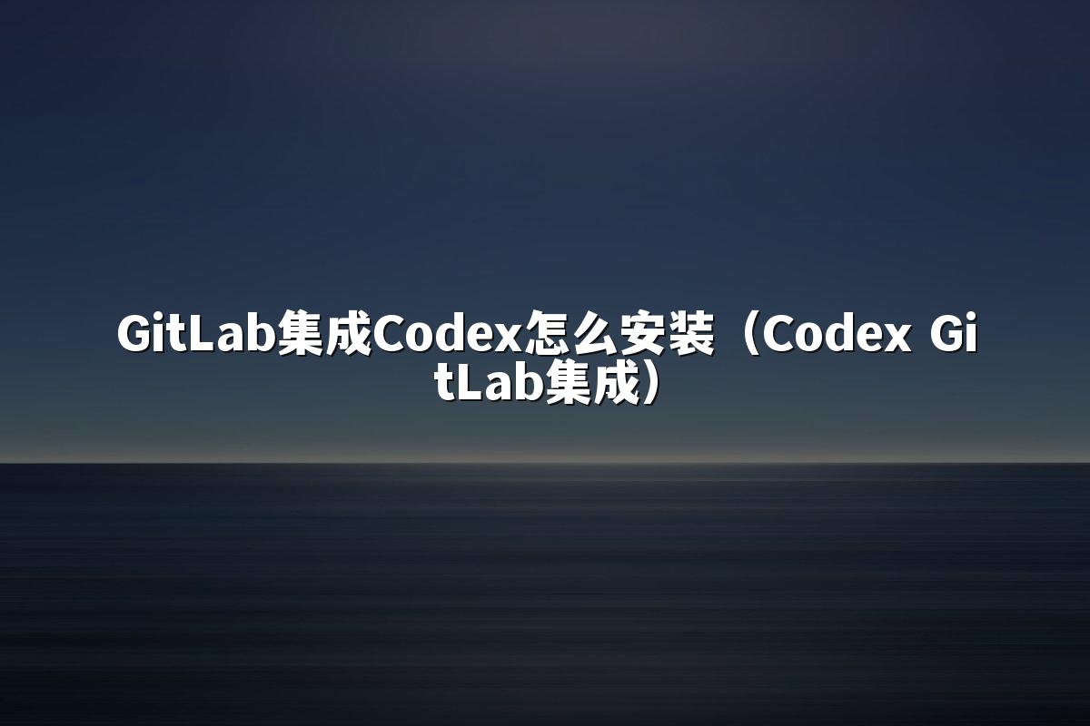 GitLab集成Codex怎么安装（Codex GitLab集成）