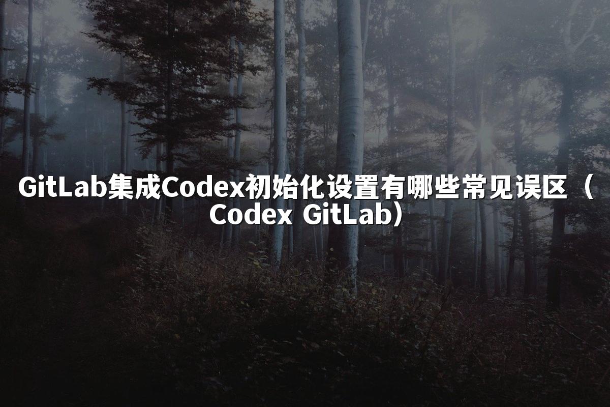GitLab集成Codex初始化设置有哪些常见误区(Codex GitLab)