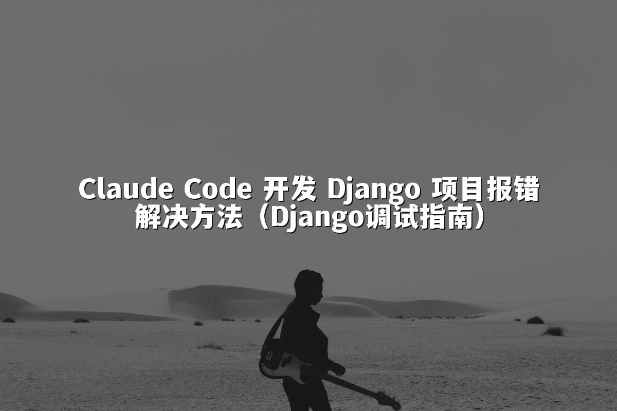 Claude Code 开发 Django 项目报错解决方法(Django调试指南)